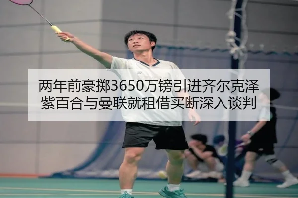 两年前豪掷3650万镑引进齐尔克泽 紫百合与曼联就租借买断深入谈判