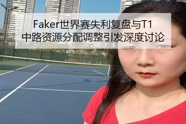 Faker世界赛失利复盘与T1中路资源分配调整引发深度讨论